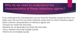 Why do we need to understand the
characteristics of these infectious agents?
If we understand the characteristics we can treat the diseases caused by them in a
better way. We can find out which medicine would work on which infectious agent.
Some common characteristics of infectious agents are:
•Viruses live inside the host body
•Bacteria do not generally live inside the host body
•Virus, bacteria and fungi multiply quickly
•Worms do not multiply quickly
 