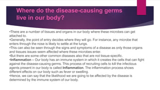 Where do the disease-causing germs
live in our body?
•There are a number of tissues and organs in our body where these microbes can get
attached to.
•Generally, the point of entry decides where they will go. For instance, any microbe that
enters through the nose is likely to settle at the lungs.
•This can also be seen through the signs and symptoms of a disease as only those organs
and tissues issues seem affected where these microbes enter.
•But there are some other common diseases also that are not tissue-specific.
•Inflammation – Our body has an immune system in which it creates the cells that can fight
against the disease-causing germs. This process of recruiting cells to kill the infectious
agents present in our body is called Inflammation. The inflammation process shows
different effects on our body such as fever or swelling.
•Hence, we can say that the likelihood we are going to be affected by the disease is
determined by the immune system of our body.
 