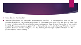  Tissue-Specific Manifestation
 The immune system is also activated in response to the infections. The microorganisms enter into the
tissues and damage it. The immune system reacts to the disease-causing microbes and destroys them. This
is known as inflammation. The severity of disease manifestations depends upon the number of microbes in
the body. The immune system keeps a check on the number of microbes in the body. When the immune
system is damaged due to a deadly virus like HIV, the body can no longer fight the infections and the
patient does not survive for long.
 