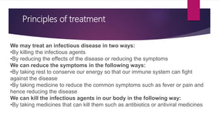 Principles of treatment
We may treat an infectious disease in two ways:
•By killing the infectious agents
•By reducing the effects of the disease or reducing the symptoms
We can reduce the symptoms in the following ways:
•By taking rest to conserve our energy so that our immune system can fight
against the disease
•By taking medicine to reduce the common symptoms such as fever or pain and
hence reducing the disease
We can kill the infectious agents in our body in the following way:
•By taking medicines that can kill them such as antibiotics or antiviral medicines
 