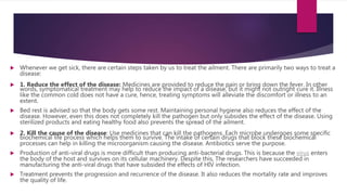  Whenever we get sick, there are certain steps taken by us to treat the ailment. There are primarily two ways to treat a
disease:
 1. Reduce the effect of the disease: Medicines are provided to reduce the pain or bring down the fever. In other
words, symptomatical treatment may help to reduce the impact of a disease, but it might not outright cure it. Illness
like the common cold does not have a cure, hence, treating symptoms will alleviate the discomfort or illness to an
extent.
 Bed rest is advised so that the body gets some rest. Maintaining personal hygiene also reduces the effect of the
disease. However, even this does not completely kill the pathogen but only subsides the effect of the disease. Using
sterilized products and eating healthy food also prevents the spread of the ailment.
 2. Kill the cause of the disease: Use medicines that can kill the pathogens. Each microbe undergoes some specific
biochemical life process which helps them to survive. The intake of certain drugs that block these biochemical
processes can help in killing the microorganism causing the disease. Antibiotics serve the purpose.
 Production of anti-viral drugs is more difficult than producing anti-bacterial drugs. This is because the virus enters
the body of the host and survives on its cellular machinery. Despite this, The researchers have succeeded in
manufacturing the anti-viral drugs that have subsided the effects of HIV infection.
 Treatment prevents the progression and recurrence of the disease. It also reduces the mortality rate and improves
the quality of life.
 