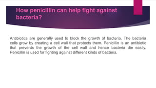 How penicillin can help fight against
bacteria?
Antibiotics are generally used to block the growth of bacteria. The bacteria
cells grow by creating a cell wall that protects them. Penicillin is an antibiotic
that prevents the growth of the cell wall and hence bacteria die easily.
Penicillin is used for fighting against different kinds of bacteria.
 