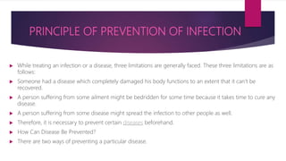 PRINCIPLE OF PREVENTION OF INFECTION
 While treating an infection or a disease, three limitations are generally faced. These three limitations are as
follows:
 Someone had a disease which completely damaged his body functions to an extent that it can’t be
recovered.
 A person suffering from some ailment might be bedridden for some time because it takes time to cure any
disease.
 A person suffering from some disease might spread the infection to other people as well.
 Therefore, it is necessary to prevent certain diseases beforehand.
 How Can Disease Be Prevented?
 There are two ways of preventing a particular disease.
 