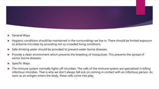  General Ways
 Hygienic conditions should be maintained in the surroundings we live in. There should be limited exposure
to airborne microbes by providing not so crowded living conditions.
 Safe drinking water should be provided to prevent water-borne diseases.
 Provide a clean environment which prevents the breeding of mosquitoes. This prevents the spread of
vector-borne diseases.
 Specific Ways
 The immune system normally fights off microbes. The cells of the immune system are specialized in killing
infectious microbes. That is why we don’t always fall sick on coming in contact with an infectious person. As
soon as an antigen enters the body, these cells come into play.
 