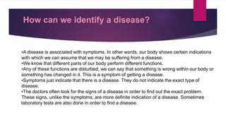 How can we identify a disease?
•A disease is associated with symptoms. In other words, our body shows certain indications
with which we can assume that we may be suffering from a disease.
•We know that different parts of our body perform different functions.
•Any of these functions are disturbed, we can say that something is wrong within our body or
something has changed in it. This is a symptom of getting a disease.
•Symptoms just indicate that there is a disease. They do not indicate the exact type of
disease.
•The doctors often look for the signs of a disease in order to find out the exact problem.
These signs, unlike the symptoms, are more definite indication of a disease. Sometimes
laboratory tests are also done in order to find a disease.
 