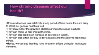 How chronic diseases affect our
health?
•Chronic diseases take relatively a long period of time hence they are likely
to affect our general health as well.
•They may hinder the growth in children or increase stress in adults.
•They can make us feel tired all the time.
•They can also lead to an increase or decrease in weight.
•They can also affect our day to day activities and the ability to learn new
things.
•Hence, we can say that they have long-term effects on health than acute
diseases.
 