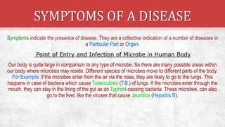 SYMPTOMS OF A DISEASE
Symptoms indicate the presence of disease. They are a collective indication of a number of diseases in
a Particular Part or Organ.
Point of Entry and Infection of Microbe in Human Body
Our body is quite large in comparison to any type of microbe. So there are many possible areas within
our body where microbes may reside. Different species of microbes move to different parts of the body.
For Example: if the microbes enter from the air via the nose, they are likely to go to the lungs. This
happens in case of bacteria which cause Tuberculosis (T.B.) of lungs. If the microbes enter through the
mouth, they can stay in the lining of the gut as do Typhoid-causing bacteria. These microbes, can also
go to the liver, like the viruses that cause Jaundice (Hepatitis B).
 