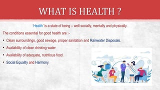 ‘Health’ is a state of being – well socially, mentally and physically.
The conditions essential for good health are :-
• Clean surroundings, good sewage, proper sanitation and Rainwater Disposals.
• Availability of clean drinking water
• Availability of adequate, nutritious food.
• Social Equality and Harmony.
WHAT IS HEALTH ?
 