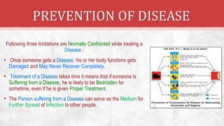 PREVENTION OF DISEASE
Following three limitations are Normally Confronted while treating a
Disease :
• Once someone gets a Disease, his or her body functions gets
Damaged and May Never Recover Completely.
• Treatment of a Disease takes time it means that if someone is
Suffering from a Disease, he is likely to be Bedridden for
sometime, even if he is given Proper Treatment.
• The Person suffering from a Disease can serve as the Medium for
Further Spread of Infection to other people.
 