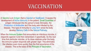 VACCINATION
A Vaccine is an Antigen that is Injected or Swallowed. It causes the
development of Active Immunity in the patient. Small Quantities of
antigen introduced into the person’s body Stimulate, the
Production of Antibodies as if the body was infected by the
disease. This type of immunity is Long Term since the body
develop Memory Cells in the Natural Pathway.
When the Immune System first encounters an infectious microbe, it
responds against it and then remembers it specifically. So the next
time that particular microbe, or its close relatives enter the body,
the immune system responds with greater vigor. This eliminates
the infection even more quickly than the first occurrence of the
disease. This is the basis of the Principle of Vaccination.
 