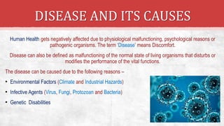 DISEASE AND ITS CAUSES
Human Health gets negatively affected due to physiological malfunctioning, psychological reasons or
pathogenic organisms. The term ‘Disease’ means Discomfort.
Disease can also be defined as malfunctioning of the normal state of living organisms that disturbs or
modifies the performance of the vital functions.
The disease can be caused due to the following reasons –
• Environmental Factors (Climate and Industrial Hazards)
• Infective Agents (Virus, Fungi, Protozoan and Bacteria)
• Genetic Disabilities
 