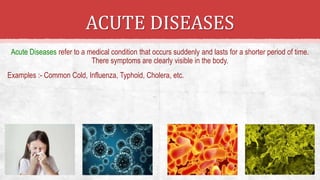 ACUTE DISEASES
Acute Diseases refer to a medical condition that occurs suddenly and lasts for a shorter period of time.
There symptoms are clearly visible in the body.
Examples :- Common Cold, Influenza, Typhoid, Cholera, etc.
 