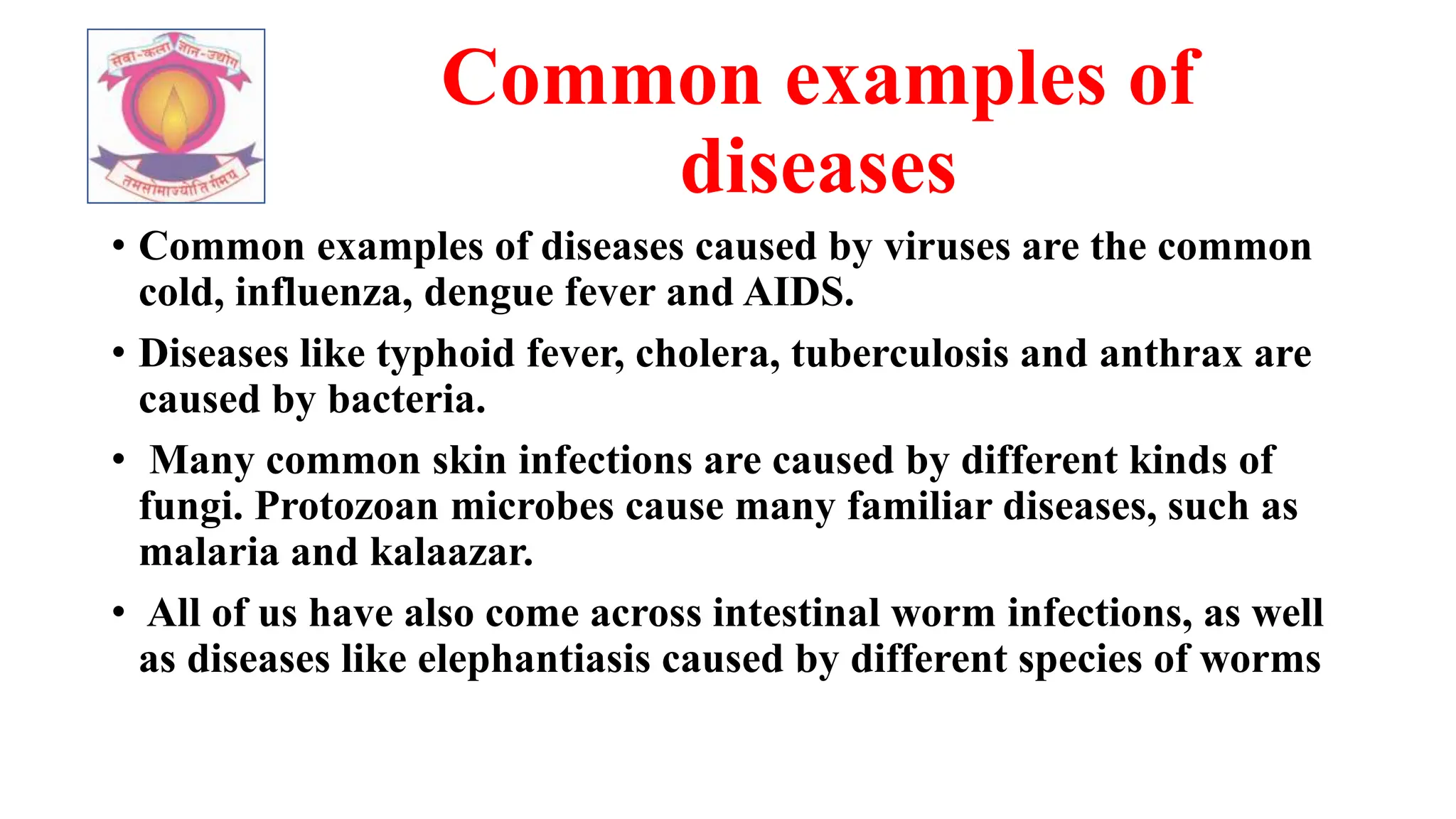 Common examples of
diseases
• Common examples of diseases caused by viruses are the common
cold, influenza, dengue fever and AIDS.
• Diseases like typhoid fever, cholera, tuberculosis and anthrax are
caused by bacteria.
• Many common skin infections are caused by different kinds of
fungi. Protozoan microbes cause many familiar diseases, such as
malaria and kalaazar.
• All of us have also come across intestinal worm infections, as well
as diseases like elephantiasis caused by different species of worms
 