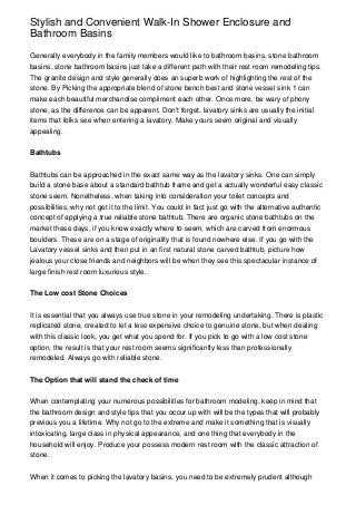 Stylish and Convenient Walk-In Shower Enclosure and
Bathroom Basins

Generally everybody in the family members would like to bathroom basins, stone bathroom
basins, stone bathroom basins just take a different path with their rest room remodeling tips.
The granite design and style generally does an superb work of highlighting the rest of the
stone. By Picking the appropriate blend of stone bench best and stone vessel sink 1 can
make each beautiful merchandise compliment each other. Once more, be wary of phony
stone, as the difference can be apparent. Don't forget, lavatory sinks are usually the initial
items that folks see when entering a lavatory. Make yours seem original and visually
appealing.


Bathtubs


Bathtubs can be approached in the exact same way as the lavatory sinks. One can simply
build a stone base about a standard bathtub frame and get a actually wonderful easy classic
stone seem. Nonetheless, when taking into consideration your toilet concepts and
possibilities, why not get it to the limit. You could in fact just go with the alternative authentic
concept of applying a true reliable stone bathtub. There are organic stone bathtubs on the
market these days, if you know exactly where to seem, which are carved from enormous
boulders. These are on a stage of originality that is found nowhere else. If you go with the
Lavatory vessel sinks and then put in an first natural stone carved bathtub, picture how
jealous your close friends and neighbors will be when they see this spectacular instance of
large finish rest room luxurious style.


The Low cost Stone Choices


It is essential that you always use true stone in your remodeling undertaking. There is plastic
replicated stone, created to let a less expensive choice to genuine stone, but when dealing
with this classic look, you get what you spend for. If you pick to go with a low cost stone
option, the result is that your rest room seems significantly less than professionally
remodeled. Always go with reliable stone.


The Option that will stand the check of time


When contemplating your numerous possibilities for bathroom modeling, keep in mind that
the bathroom design and style tips that you occur up with will be the types that will probably
previous you a lifetime. Why not go to the extreme and make it something that is visually
intoxicating, large class in physical appearance, and one thing that everybody in the
household will enjoy. Produce your possess modern rest room with the classic attraction of
stone.


When it comes to picking the lavatory basins, you need to be extremely prudent although
 