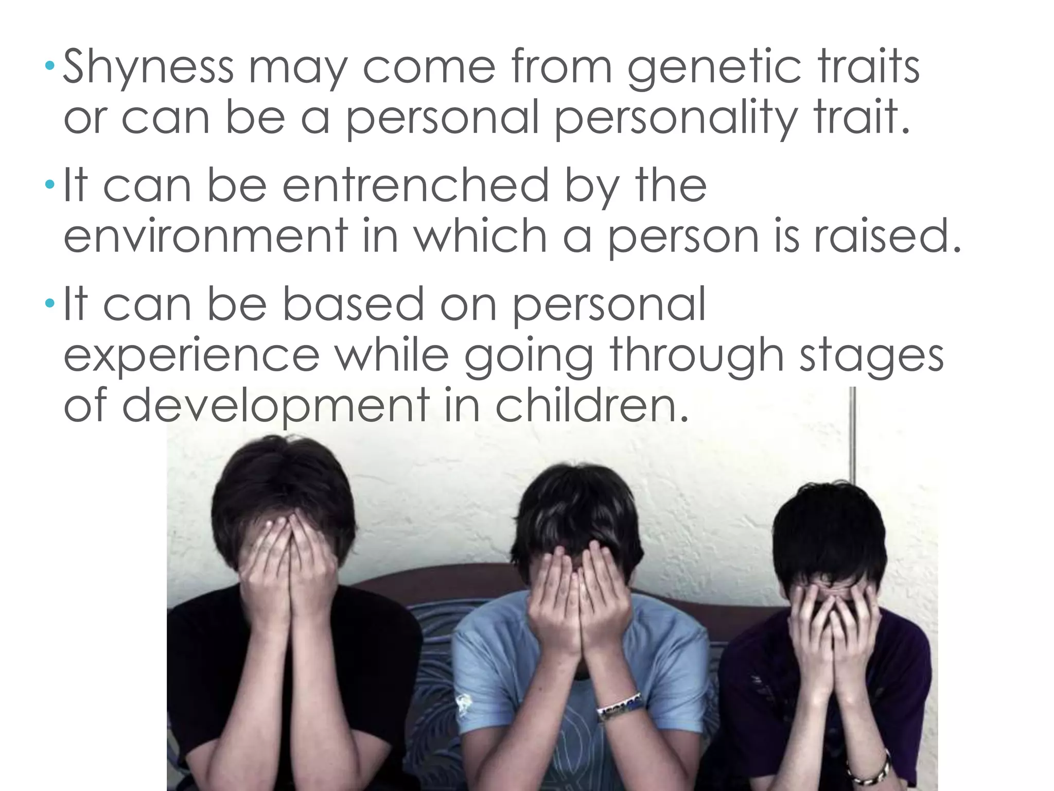 Shyness may come from genetic traits
or can be a personal personality trait.
It can be entrenched by the
environment in which a person is raised.
It can be based on personal
experience while going through stages
of development in children.
 