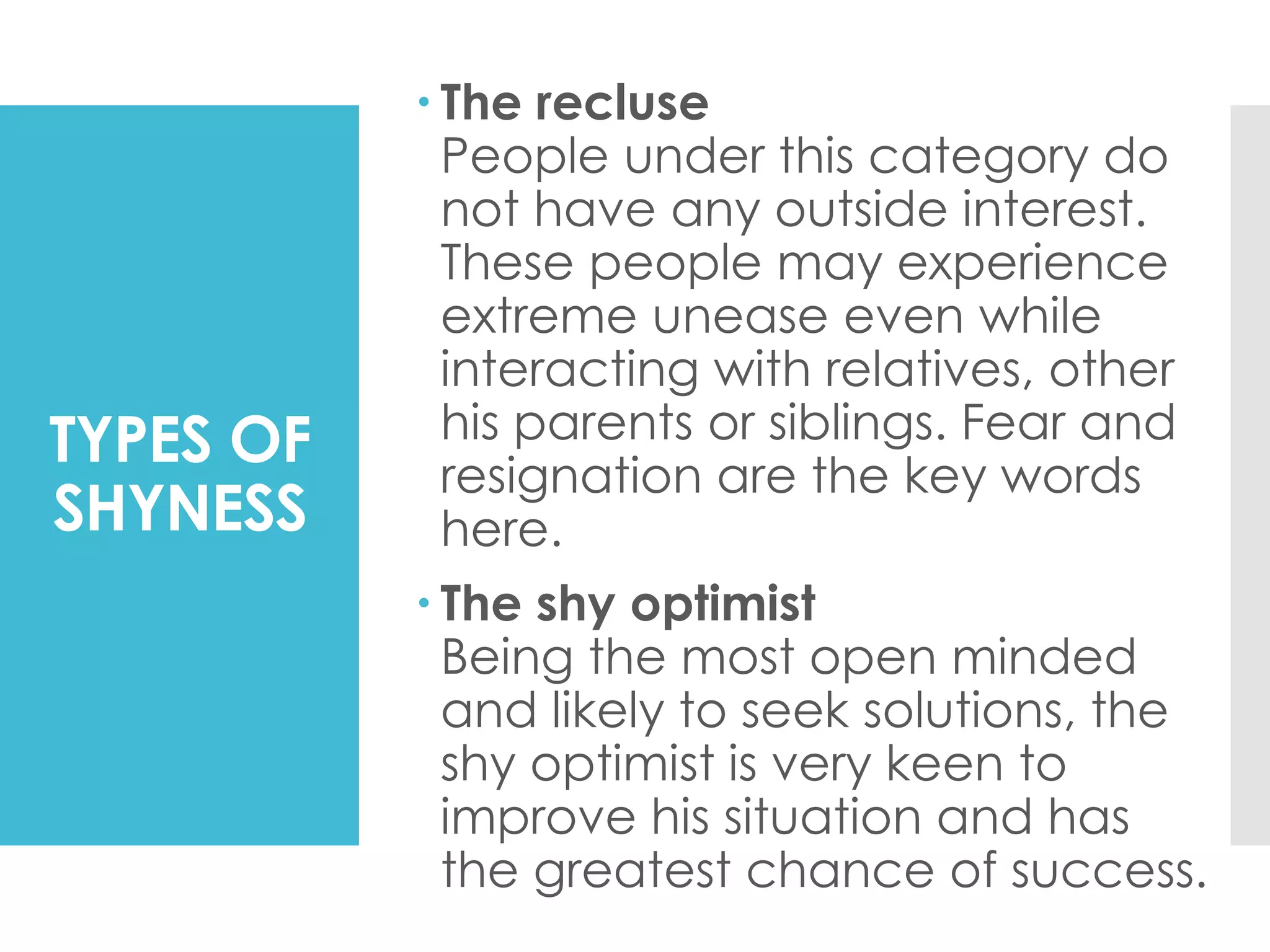 TYPES OF
SHYNESS
 The recluse
People under this category do
not have any outside interest.
These people may experience
extreme unease even while
interacting with relatives, other
his parents or siblings. Fear and
resignation are the key words
here.
 The shy optimist
Being the most open minded
and likely to seek solutions, the
shy optimist is very keen to
improve his situation and has
the greatest chance of success.
 
