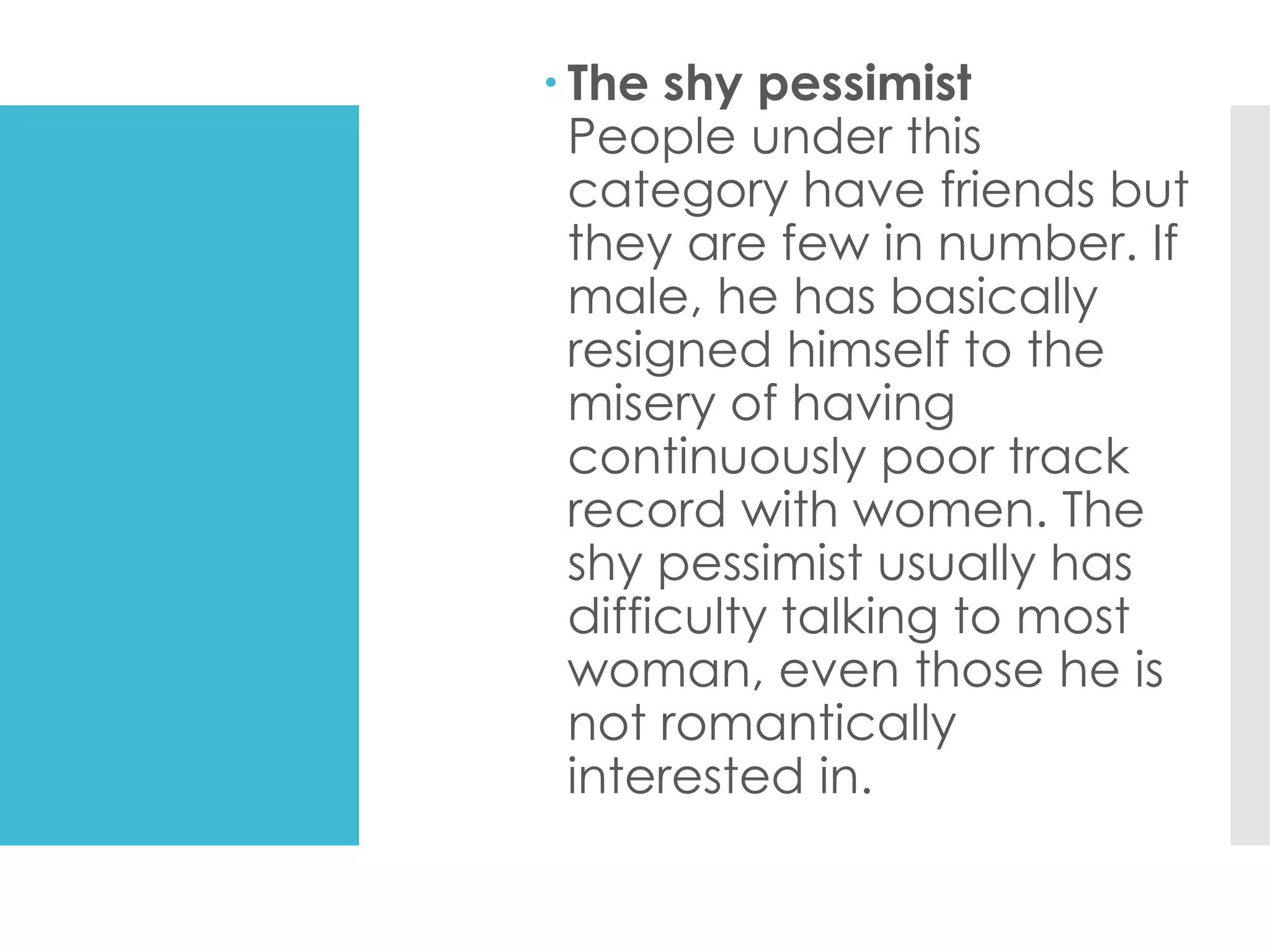  The shy pessimist
People under this
category have friends but
they are few in number. If
male, he has basically
resigned himself to the
misery of having
continuously poor track
record with women. The
shy pessimist usually has
difficulty talking to most
woman, even those he is
not romantically
interested in.
 