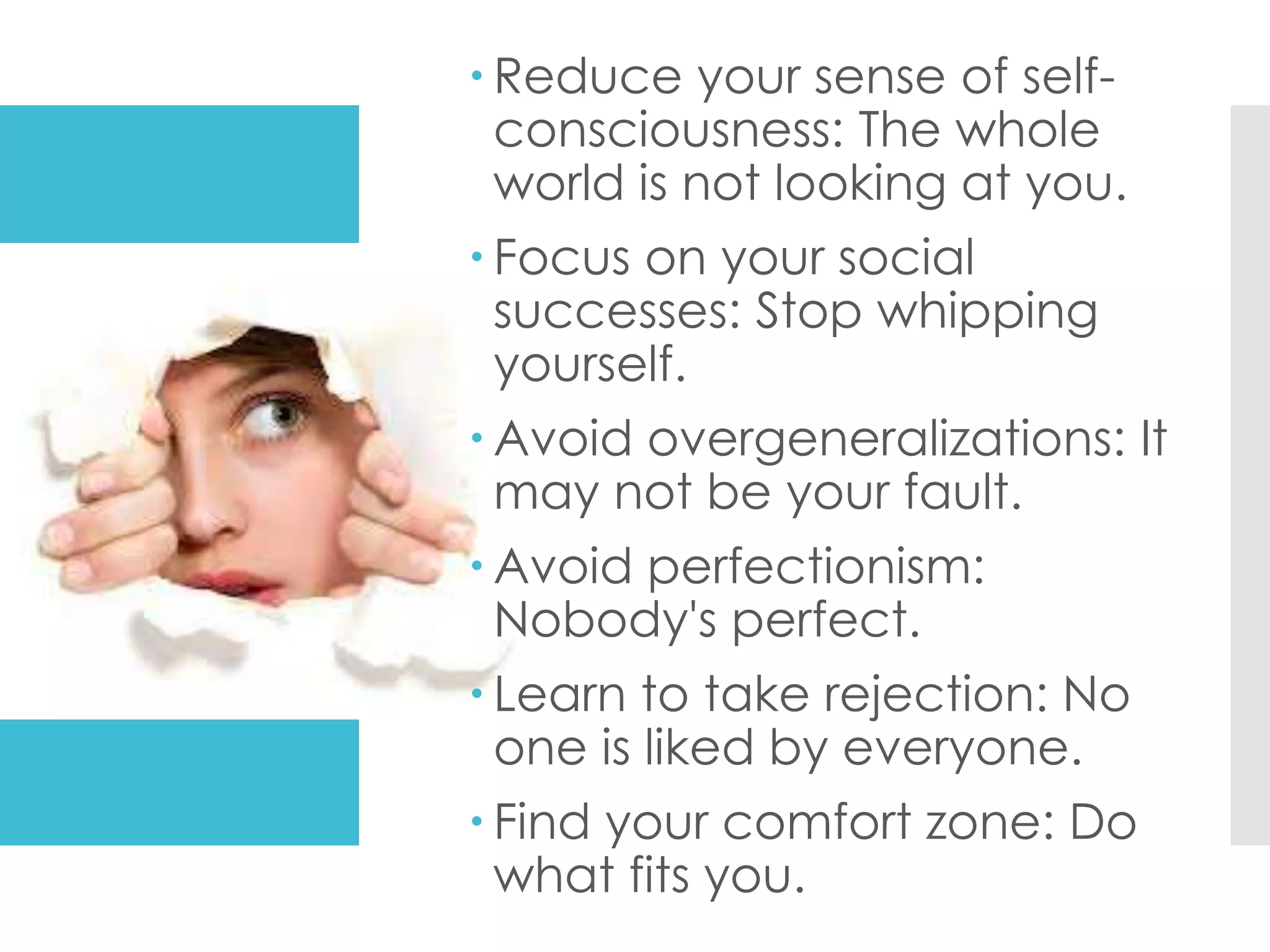  Reduce your sense of self-
consciousness: The whole
world is not looking at you.
 Focus on your social
successes: Stop whipping
yourself.
 Avoid overgeneralizations: It
may not be your fault.
 Avoid perfectionism:
Nobody's perfect.
 Learn to take rejection: No
one is liked by everyone.
 Find your comfort zone: Do
what fits you.
 
