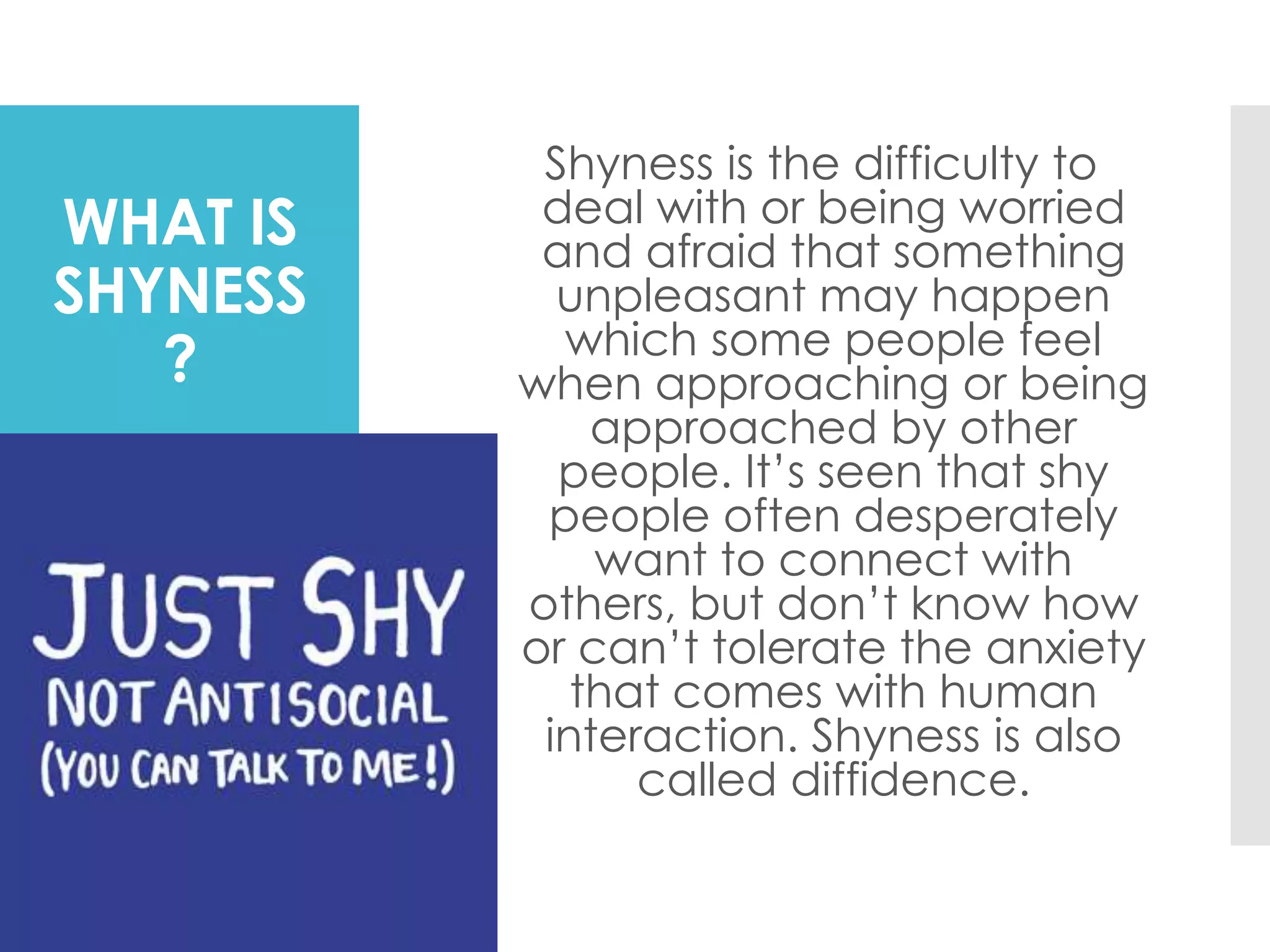WHAT IS
SHYNESS
?
Shyness is the difficulty to
deal with or being worried
and afraid that something
unpleasant may happen
which some people feel
when approaching or being
approached by other
people. It’s seen that shy
people often desperately
want to connect with
others, but don’t know how
or can’t tolerate the anxiety
that comes with human
interaction. Shyness is also
called diffidence.
 