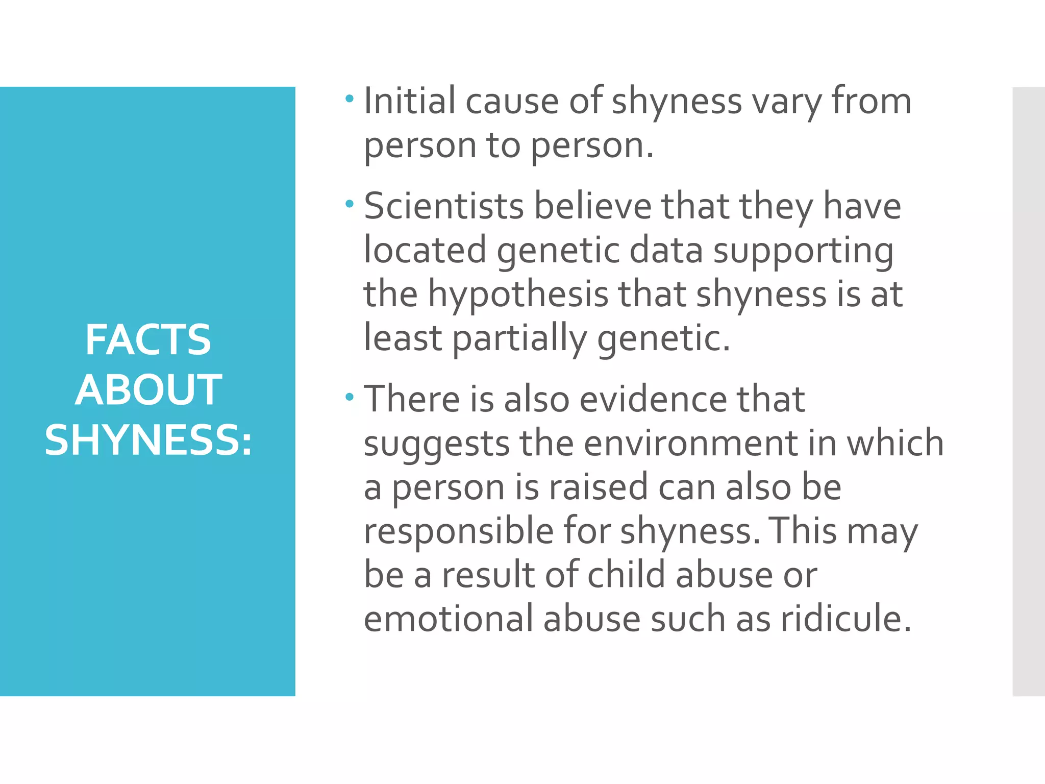FACTS
ABOUT
SHYNESS:
 Initial cause of shyness vary from
person to person.
 Scientists believe that they have
located genetic data supporting
the hypothesis that shyness is at
least partially genetic.
 There is also evidence that
suggests the environment in which
a person is raised can also be
responsible for shyness.This may
be a result of child abuse or
emotional abuse such as ridicule.
 