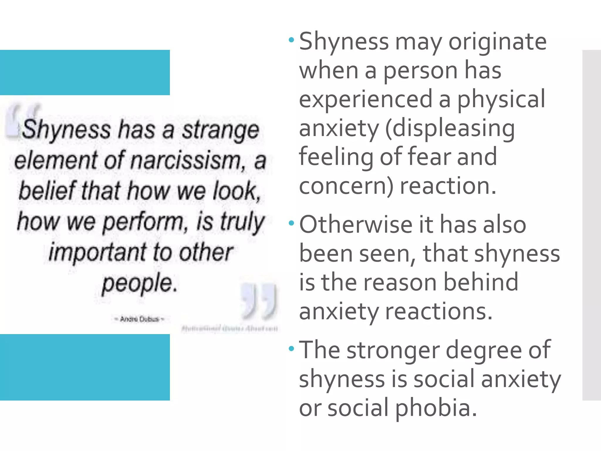 Shyness may originate
when a person has
experienced a physical
anxiety (displeasing
feeling of fear and
concern) reaction.
Otherwise it has also
been seen, that shyness
is the reason behind
anxiety reactions.
The stronger degree of
shyness is social anxiety
or social phobia.
 