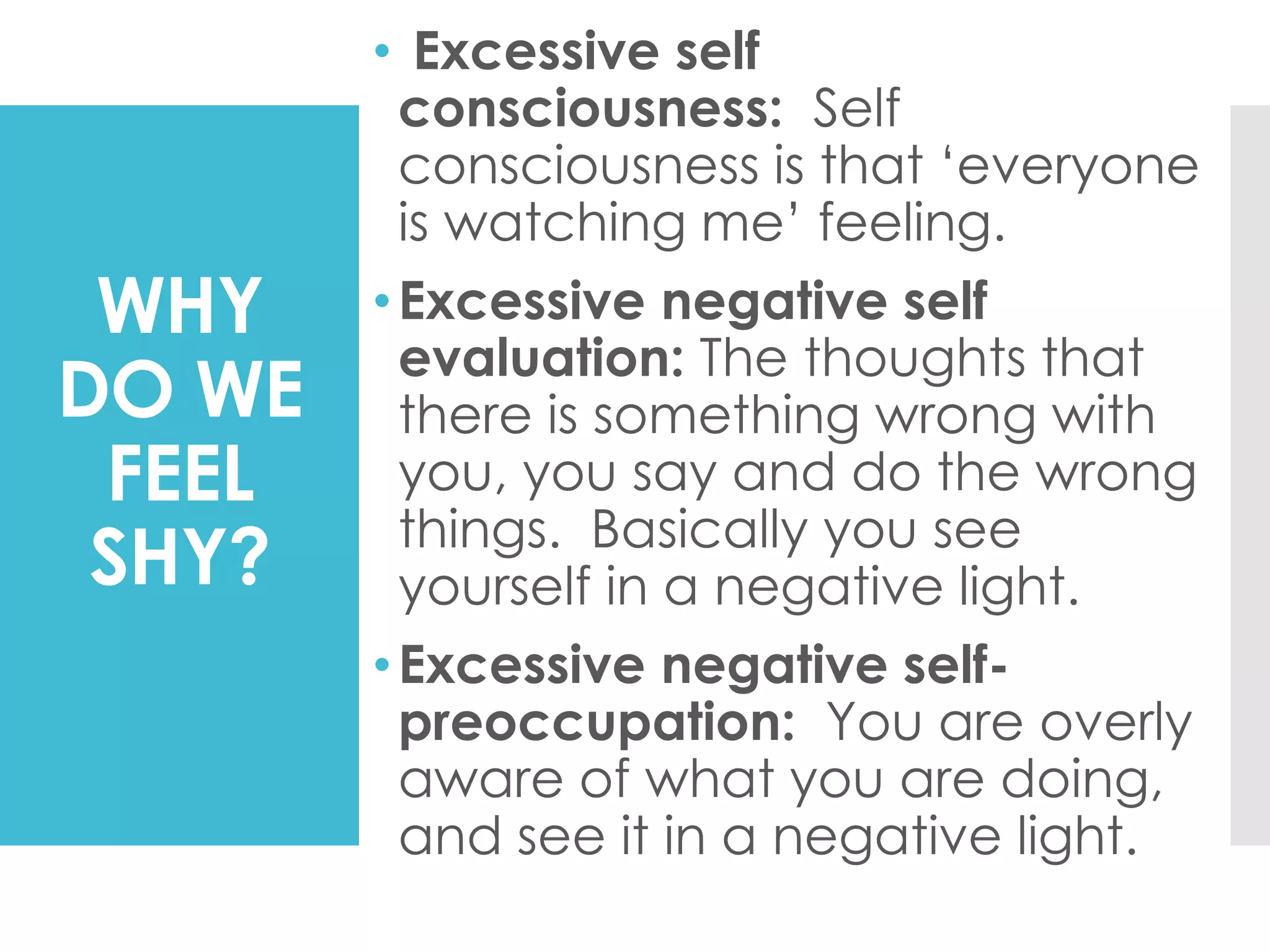 WHY
DO WE
FEEL
SHY?
• Excessive self
consciousness: Self
consciousness is that ‘everyone
is watching me’ feeling.
•Excessive negative self
evaluation: The thoughts that
there is something wrong with
you, you say and do the wrong
things. Basically you see
yourself in a negative light.
•Excessive negative self-
preoccupation: You are overly
aware of what you are doing,
and see it in a negative light.
 