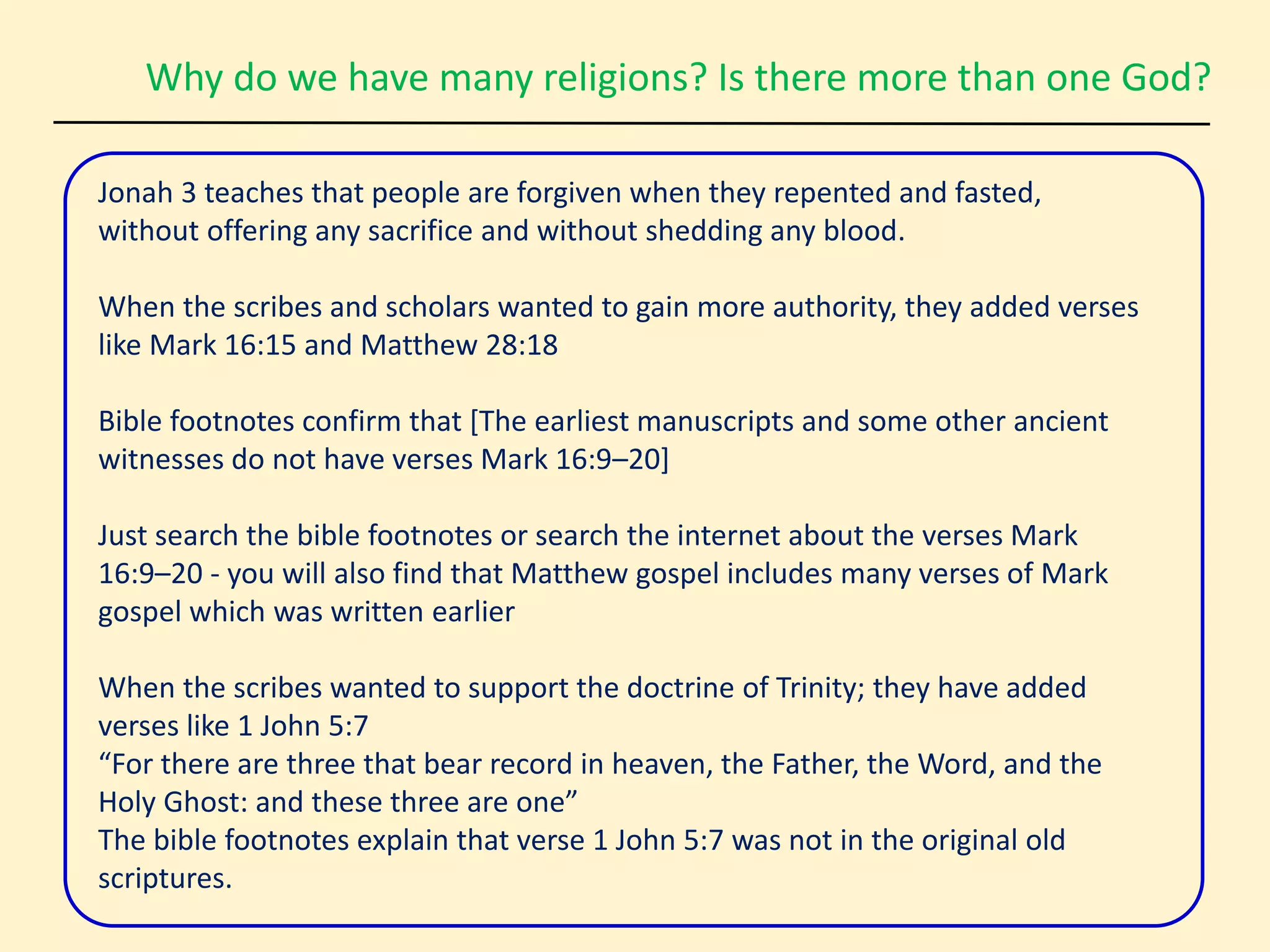 Why do we have many religions? Is there more than one God?
Jonah 3 teaches that people are forgiven when they repented and fasted,
without offering any sacrifice and without shedding any blood.
When the scribes and scholars wanted to gain more authority, they added verses
like Mark 16:15 and Matthew 28:18
Bible footnotes confirm that [The earliest manuscripts and some other ancient
witnesses do not have verses Mark 16:9–20]
Just search the bible footnotes or search the internet about the verses Mark
16:9–20 - you will also find that Matthew gospel includes many verses of Mark
gospel which was written earlier
When the scribes wanted to support the doctrine of Trinity; they have added
verses like 1 John 5:7
“For there are three that bear record in heaven, the Father, the Word, and the
Holy Ghost: and these three are one”
The bible footnotes explain that verse 1 John 5:7 was not in the original old
scriptures.
 