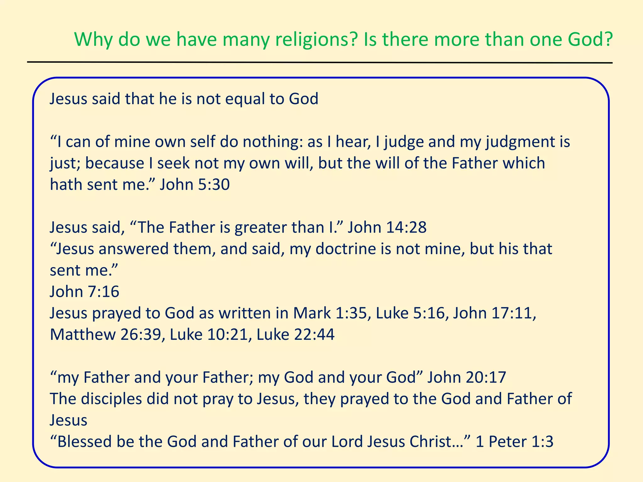 Why do we have many religions? Is there more than one God?
Jesus said that he is not equal to God
“I can of mine own self do nothing: as I hear, I judge and my judgment is
just; because I seek not my own will, but the will of the Father which
hath sent me.” John 5:30
Jesus said, “The Father is greater than I.” John 14:28
“Jesus answered them, and said, my doctrine is not mine, but his that
sent me.”
John 7:16
Jesus prayed to God as written in Mark 1:35, Luke 5:16, John 17:11,
Matthew 26:39, Luke 10:21, Luke 22:44
“my Father and your Father; my God and your God” John 20:17
The disciples did not pray to Jesus, they prayed to the God and Father of
Jesus
“Blessed be the God and Father of our Lord Jesus Christ…” 1 Peter 1:3
 