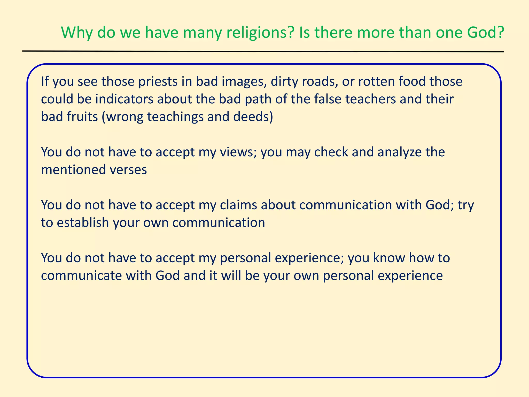 Why do we have many religions? Is there more than one God?
If you see those priests in bad images, dirty roads, or rotten food those
could be indicators about the bad path of the false teachers and their
bad fruits (wrong teachings and deeds)
You do not have to accept my views; you may check and analyze the
mentioned verses
You do not have to accept my claims about communication with God; try
to establish your own communication
You do not have to accept my personal experience; you know how to
communicate with God and it will be your own personal experience
 