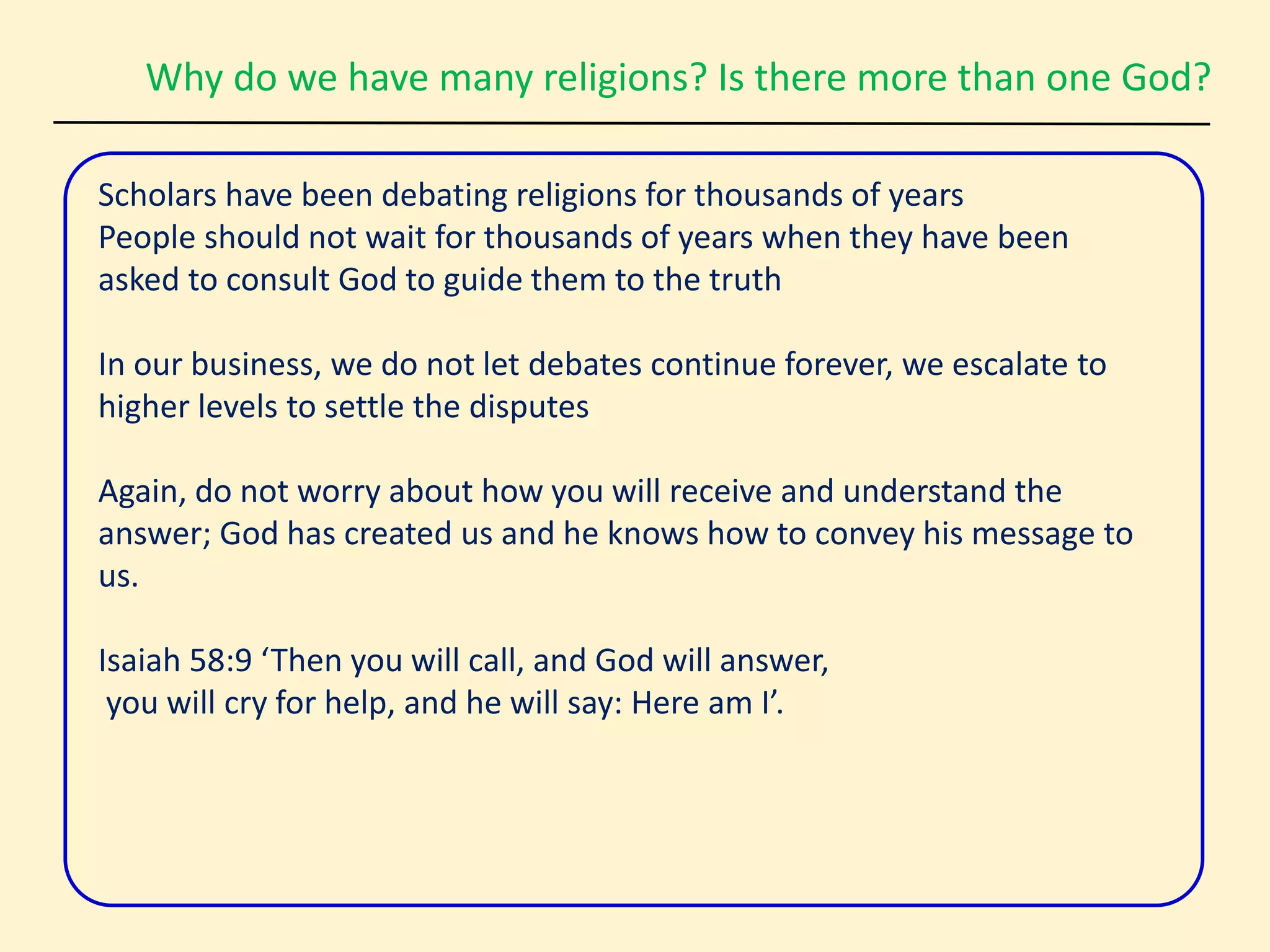 Why do we have many religions? Is there more than one God?
Scholars have been debating religions for thousands of years
People should not wait for thousands of years when they have been
asked to consult God to guide them to the truth
In our business, we do not let debates continue forever, we escalate to
higher levels to settle the disputes
Again, do not worry about how you will receive and understand the
answer; God has created us and he knows how to convey his message to
us.
Isaiah 58:9 ‘Then you will call, and God will answer,
you will cry for help, and he will say: Here am I’.
 
