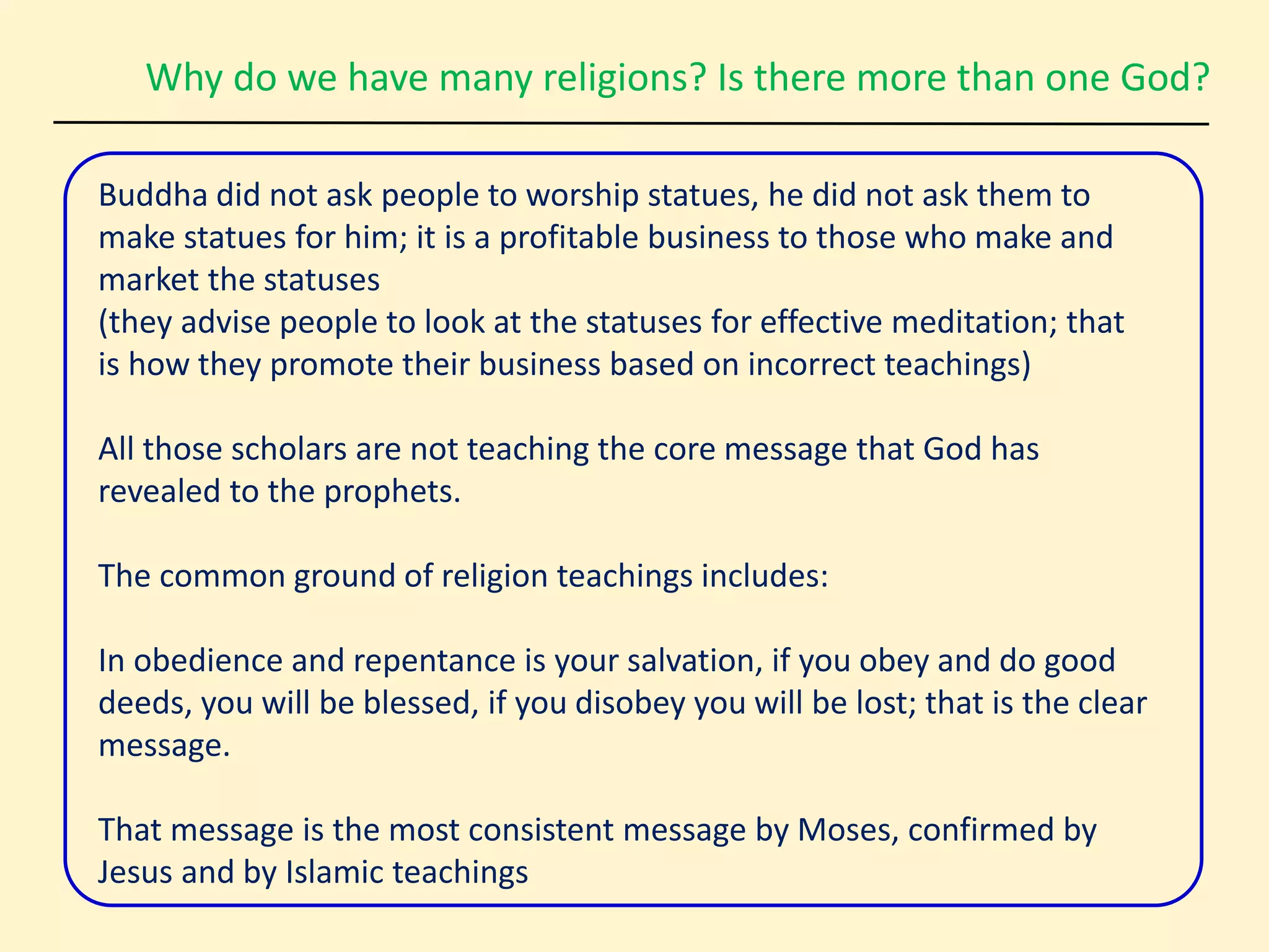 Why do we have many religions? Is there more than one God?
Buddha did not ask people to worship statues, he did not ask them to
make statues for him; it is a profitable business to those who make and
market the statuses
(they advise people to look at the statuses for effective meditation; that
is how they promote their business based on incorrect teachings)
All those scholars are not teaching the core message that God has
revealed to the prophets.
The common ground of religion teachings includes:
In obedience and repentance is your salvation, if you obey and do good
deeds, you will be blessed, if you disobey you will be lost; that is the clear
message.
That message is the most consistent message by Moses, confirmed by
Jesus and by Islamic teachings
 