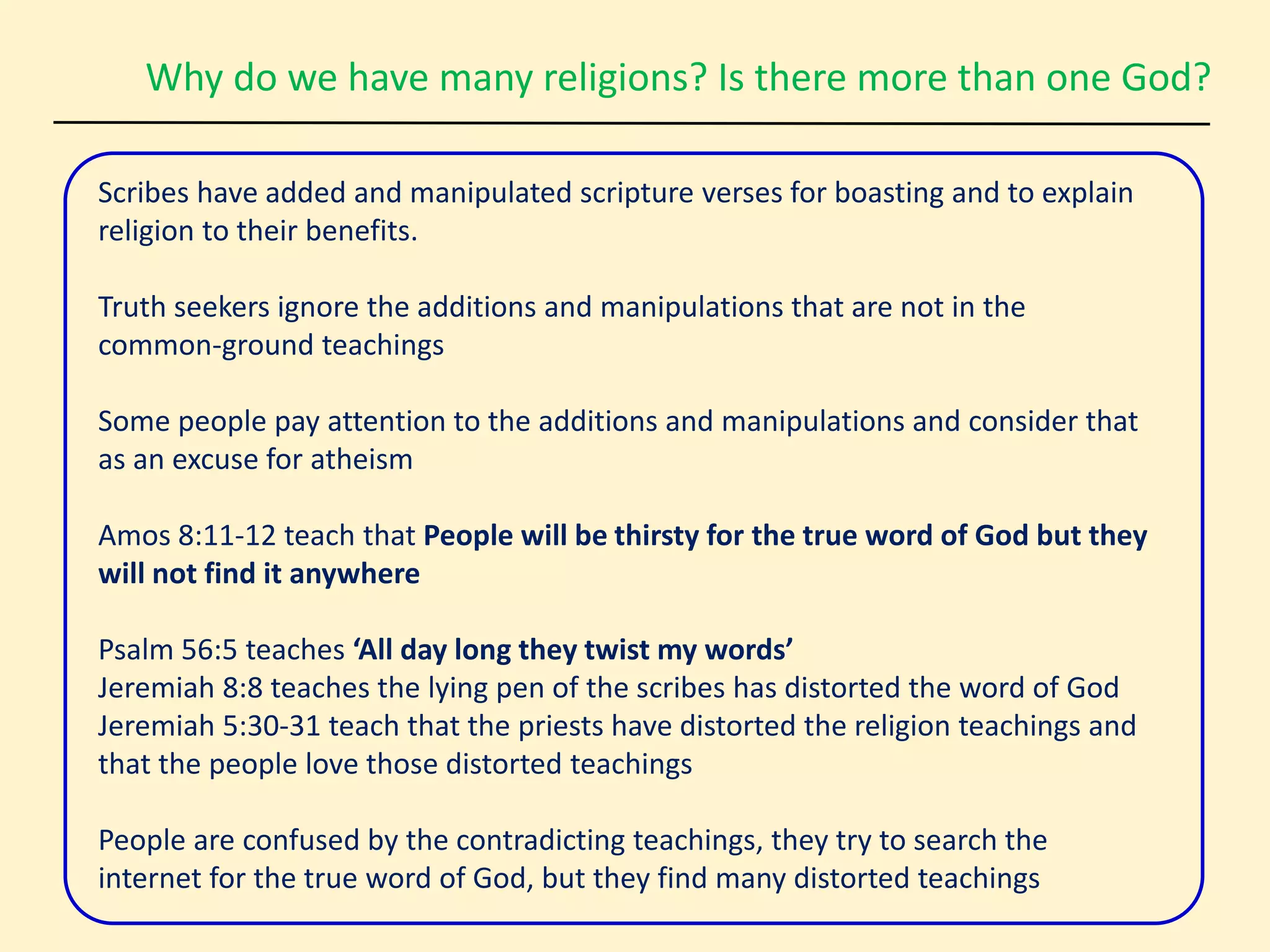 Why do we have many religions? Is there more than one God?
Scribes have added and manipulated scripture verses for boasting and to explain
religion to their benefits.
Truth seekers ignore the additions and manipulations that are not in the
common-ground teachings
Some people pay attention to the additions and manipulations and consider that
as an excuse for atheism
Amos 8:11-12 teach that People will be thirsty for the true word of God but they
will not find it anywhere
Psalm 56:5 teaches ‘All day long they twist my words’
Jeremiah 8:8 teaches the lying pen of the scribes has distorted the word of God
Jeremiah 5:30-31 teach that the priests have distorted the religion teachings and
that the people love those distorted teachings
People are confused by the contradicting teachings, they try to search the
internet for the true word of God, but they find many distorted teachings
 
