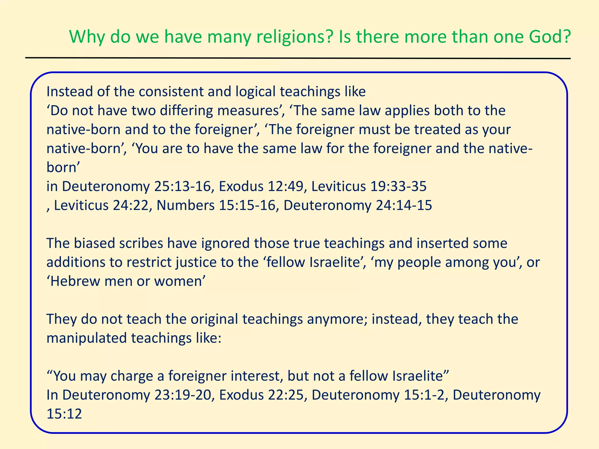 Why do we have many religions? Is there more than one God?
Instead of the consistent and logical teachings like
‘Do not have two differing measures’, ‘The same law applies both to the
native-born and to the foreigner’, ‘The foreigner must be treated as your
native-born’, ‘You are to have the same law for the foreigner and the native-
born’
in Deuteronomy 25:13-16, Exodus 12:49, Leviticus 19:33-35
, Leviticus 24:22, Numbers 15:15-16, Deuteronomy 24:14-15
The biased scribes have ignored those true teachings and inserted some
additions to restrict justice to the ‘fellow Israelite’, ‘my people among you’, or
‘Hebrew men or women’
They do not teach the original teachings anymore; instead, they teach the
manipulated teachings like:
“You may charge a foreigner interest, but not a fellow Israelite”
In Deuteronomy 23:19-20, Exodus 22:25, Deuteronomy 15:1-2, Deuteronomy
15:12
 