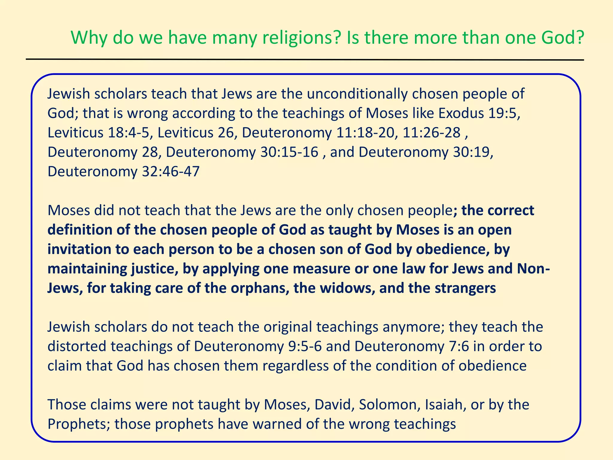 Why do we have many religions? Is there more than one God?
Jewish scholars teach that Jews are the unconditionally chosen people of
God; that is wrong according to the teachings of Moses like Exodus 19:5,
Leviticus 18:4-5, Leviticus 26, Deuteronomy 11:18-20, 11:26-28 ,
Deuteronomy 28, Deuteronomy 30:15-16 , and Deuteronomy 30:19,
Deuteronomy 32:46-47
Moses did not teach that the Jews are the only chosen people; the correct
definition of the chosen people of God as taught by Moses is an open
invitation to each person to be a chosen son of God by obedience, by
maintaining justice, by applying one measure or one law for Jews and Non-
Jews, for taking care of the orphans, the widows, and the strangers
Jewish scholars do not teach the original teachings anymore; they teach the
distorted teachings of Deuteronomy 9:5-6 and Deuteronomy 7:6 in order to
claim that God has chosen them regardless of the condition of obedience
Those claims were not taught by Moses, David, Solomon, Isaiah, or by the
Prophets; those prophets have warned of the wrong teachings
 