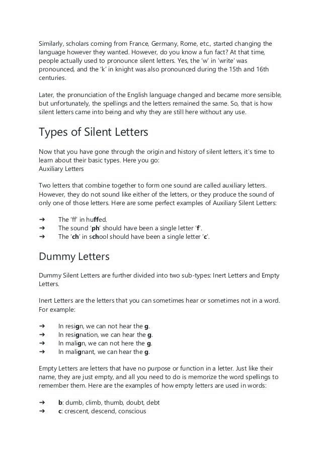 Similarly, scholars coming from France, Germany, Rome, etc., started changing the
language however they wanted. However, do you know a fun fact? At that time,
people actually used to pronounce silent letters. Yes, the ‘w’ in ‘write’ was
pronounced, and the ‘k’ in knight was also pronounced during the 15th and 16th
centuries.
Later, the pronunciation of the English language changed and became more sensible,
but unfortunately, the spellings and the letters remained the same. So, that is how
silent letters came into being and why they are still here without any use.
Types of Silent Letters
Now that you have gone through the origin and history of silent letters, it’s time to
learn about their basic types. Here you go:
Auxiliary Letters
Two letters that combine together to form one sound are called auxiliary letters.
However, they do not sound like either of the letters, or they produce the sound of
only one of those letters. Here are some perfect examples of Auxiliary Silent Letters:
➔ The ‘ff’ in huffed.
➔ The sound ‘ph’ should have been a single letter ‘f’.
➔ The ‘ch’ in school should have been a single letter ‘c’.
Dummy Letters
Dummy Silent Letters are further divided into two sub-types: Inert Letters and Empty
Letters.
Inert Letters are the letters that you can sometimes hear or sometimes not in a word.
For example:
➔ In resign, we can not hear the g.
➔ In resignation, we can hear the g.
➔ In malign, we can not here the g.
➔ In malignant, we can hear the g.
Empty Letters are letters that have no purpose or function in a letter. Just like their
name, they are just empty, and all you need to do is memorize the word spellings to
remember them. Here are the examples of how empty letters are used in words:
➔ b: dumb, climb, thumb, doubt, debt
➔ c: crescent, descend, conscious
 