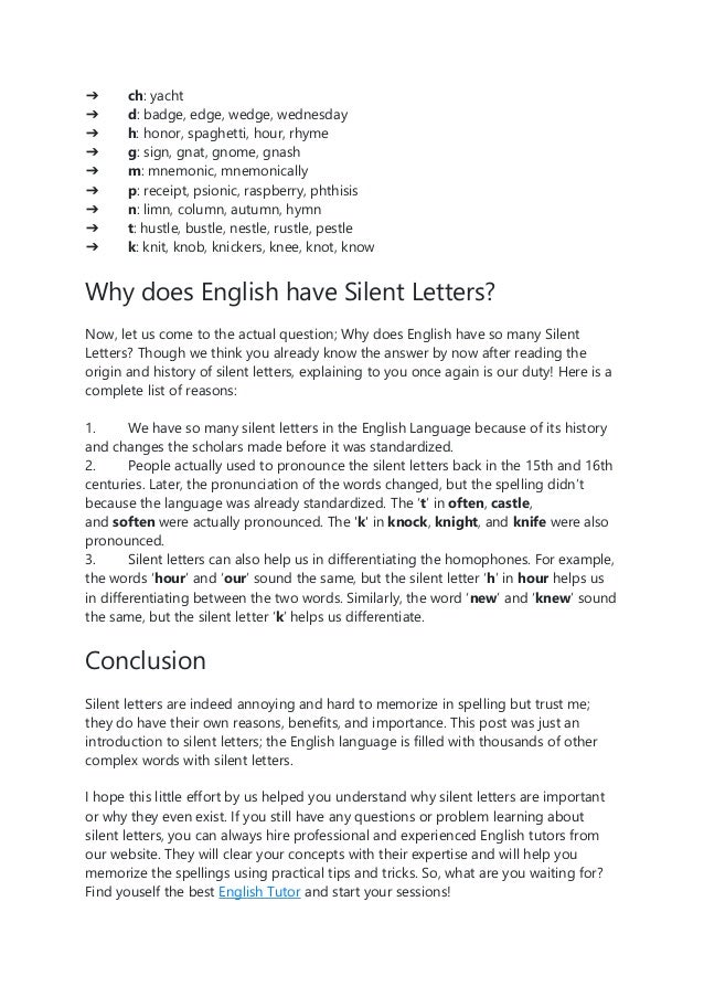➔ ch: yacht
➔ d: badge, edge, wedge, wednesday
➔ h: honor, spaghetti, hour, rhyme
➔ g: sign, gnat, gnome, gnash
➔ m: mnemonic, mnemonically
➔ p: receipt, psionic, raspberry, phthisis
➔ n: limn, column, autumn, hymn
➔ t: hustle, bustle, nestle, rustle, pestle
➔ k: knit, knob, knickers, knee, knot, know
Why does English have Silent Letters?
Now, let us come to the actual question; Why does English have so many Silent
Letters? Though we think you already know the answer by now after reading the
origin and history of silent letters, explaining to you once again is our duty! Here is a
complete list of reasons:
1. We have so many silent letters in the English Language because of its history
and changes the scholars made before it was standardized.
2. People actually used to pronounce the silent letters back in the 15th and 16th
centuries. Later, the pronunciation of the words changed, but the spelling didn’t
because the language was already standardized. The ‘t’ in often, castle,
and soften were actually pronounced. The 'k' in knock, knight, and knife were also
pronounced.
3. Silent letters can also help us in differentiating the homophones. For example,
the words ‘hour’ and ‘our’ sound the same, but the silent letter ‘h’ in hour helps us
in differentiating between the two words. Similarly, the word ‘new’ and ‘knew’ sound
the same, but the silent letter ‘k’ helps us differentiate.
Conclusion
Silent letters are indeed annoying and hard to memorize in spelling but trust me;
they do have their own reasons, benefits, and importance. This post was just an
introduction to silent letters; the English language is filled with thousands of other
complex words with silent letters.
I hope this little effort by us helped you understand why silent letters are important
or why they even exist. If you still have any questions or problem learning about
silent letters, you can always hire professional and experienced English tutors from
our website. They will clear your concepts with their expertise and will help you
memorize the spellings using practical tips and tricks. So, what are you waiting for?
Find youself the best English Tutor and start your sessions!
 
