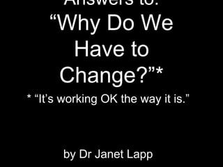 Answers to:
“Why Do We
Have to
Change?”*
* “It’s working OK the way it is.”
by Dr Janet Lapp
 