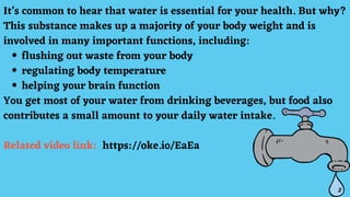 flushing out waste from your body
regulating body temperature
helping your brain function
It’s common to hear that water is essential for your health. But why?
This substance makes up a majority of your body weight and is
involved in many important functions, including:
You get most of your water from drinking beverages, but food also
contributes a small amount to your daily water intake.
Related video link: https://oke.io/EaEa
 