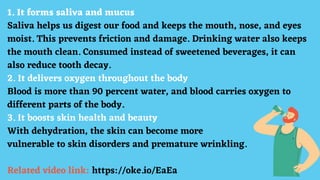 1. It forms saliva and mucus
Saliva helps us digest our food and keeps the mouth, nose, and eyes
moist. This prevents friction and damage. Drinking water also keeps
the mouth clean. Consumed instead of sweetened beverages, it can
also reduce tooth decay.
2. It delivers oxygen throughout the body
Blood is more than 90 percent water, and blood carries oxygen to
different parts of the body.
3. It boosts skin health and beauty
With dehydration, the skin can become more
vulnerable to skin disorders and premature wrinkling.
Related video link: https://oke.io/EaEa
 