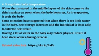 4. It regulates body temperature
Water that is stored in the middle layers of the skin comes to the
skin’s surface as sweat when the body heats up. As it evaporates,
it cools the body.
Some scientists have suggested that when there is too little water
in the body, heat storage increases and the individual is lessa able
to tolerate heat strain.
Having a lot of water in the body may reduce physical strain if
heat stress occurs during exercise.
Related video link: https://oke.io/EaEa
 