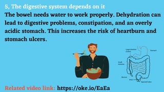 5, The digestive system depends on it
The bowel needs water to work properly. Dehydration can
lead to digestive problems, constipation, and an overly
acidic stomach. This increases the risk of heartburn and
stomach ulcers.
Related video link: https://oke.io/EaEa
 