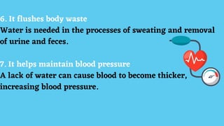 6. It flushes body waste
Water is needed in the processes of sweating and removal
of urine and feces.
7. It helps maintain blood pressure
A lack of water can cause blood to become thicker,
increasing blood pressure.
 