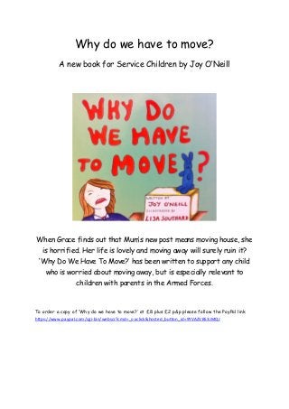 Why do we have to move?
          A new book for Service Children by Joy O’Neill




When Grace finds out that Mum’s new post means moving house, she
   is horrified. Her life is lovely and moving away will surely ruin it?
 ‘Why Do We Have To Move?’ has been written to support any child
    who is worried about moving away, but is especially relevant to
                  children with parents in the Armed Forces.



To order a copy of ‘Why do we have to move?’ at £8 plus £2 p&p please follow the PayPal link
https://www.paypal.com/cgi-bin/webscr?cmd=_s-xclick&hosted_button_id=9YVAZVB53JMQJ
 