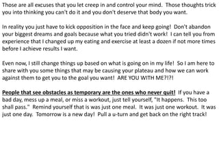 Those are all excuses that you let creep in and control your mind. Those thoughts trick
you into thinking you can't do it and you don't deserve that body you want.
In reality you just have to kick opposition in the face and keep going! Don't abandon
your biggest dreams and goals because what you tried didn't work! I can tell you from
experience that I changed up my eating and exercise at least a dozen if not more times
before I achieve results I want.
Even now, I still change things up based on what is going on in my life! So I am here to
share with you some things that may be causing your plateau and how we can work
against them to get you to the goal you want! ARE YOU WITH ME?!?!
People that see obstacles as temporary are the ones who never quit! If you have a
bad day, mess up a meal, or miss a workout, just tell yourself, "It happens. This too
shall pass." Remind yourself that is was just one meal. It was just one workout. It was
just one day. Tomorrow is a new day! Pull a u-turn and get back on the right track!
 