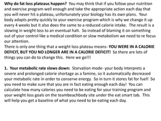 Why do fat loss plateaus happen? You may think that if you follow your nutrition
and exercise program well enough and take the appropriate action each day that
you will never hit a plateau, unfortunately your biology has its own plans. Your
body adapts pretty quickly to your exercise program which is why we change it up
every 4 weeks but it also does the same to a reduced calorie intake. The result is a
slowing in weight loss to an eventual halt. So instead of blaming it on something
out of your control like a medical condition or slow metabolism we need to re focus
our attention.
There is only one thing that a weight loss plateau means- YOU WERE IN A CALORIE
DEFICIT, BUT YOU NO LONGER ARE IN A CALORIE DEFICIT! So there are lots of
things you can do to change this. Here we go!!!
1. Your metabolic rate slows down: Starvation mode- your body interprets a
severe and prolonged calorie shortage as a famine, so it automatically decreased
your metabolic rate in order to conserve energy. So in turn it stores fat for fuel! So
you need to make sure that you are in fact eating enough each day! You can
calculate how many calories you need to be eating for your training program and
your weight loss goals on the teambeachbody site under the eat smart tab. This
will help you get a baseline of what you need to be eating each day.
 