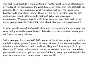 The next thing that I do is track my food on myfitnesspal. Instead of tracking it
every day, at the beginning of the week I create my meal plan then calculate my
calories. Then I have an idea of what I'm eating each day. This gives me a
baseline so I know where I stand. If you feel the need to enter every day into
myfitnesspal then by all means do that too! Whatever keeps you
accountable. When you have to write down each and every bite that you are
eating you are more likely to think twice about what you put in your mouth!
2. After people lose a lot of weight, they tend to keep eating the same way they
were eating when they were heavier. But when you are a smaller person, you
don't need as many calories.
So for example, if you needed 2,000 calories at first to lose weight, now that you
are 20 lbs lighter you don't need that many calories. If you keep eating the same
calories you won't be in a deficit and most likely won't lose weight. To drop
those last 10 lbs you either need to eat less or exercise more to accommodate
your new body size and get the calorie deficit back. In my opinion I would rather
exercise more so that I can eat more! I love food!!!
 