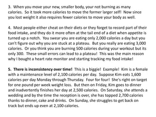 3. When you move your new, smaller body, your not burning as many
calories. So it took more calories to move the former larger self! Now since
you lost weight it also requires fewer calories to move your body as well.
4. Most people either cheat on their diets or they forget to record part of their
food intake, and they do it more often at the tail end of a diet when appetite is
turned up a notch. You swear you are eating only 2,000 calories a day but you
can't figure out why you are stuck at a plateau. But you really are eating 3,000
calories. Or you think you are burning 500 calories during your workout but its
only 300. These small errors can lead to a plateau! This was the main reason
why I bought a heart rate monitor and starting tracking my food intake!
5. There is inconsistency over time! This is a biggie! Example! Kim is a female
with a maintenance level of 2,100 calories per day. Suppose Kim eats 1,600
calories per day Monday through Thursday. Four for four! She's right on target
for one pound per week weight loss. But then on Friday, Kim goes to dinner
and inadvertently finishes her day at 2,500 calories. On Saturday, she attends a
wedding and by the time the reception is over, she has topped 2,700 calories
thanks to dinner, cake and drinks. On Sunday, she struggles to get back on
track but ends up even at 2,100 calories.
 