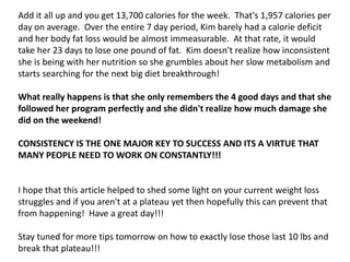 Add it all up and you get 13,700 calories for the week. That's 1,957 calories per
day on average. Over the entire 7 day period, Kim barely had a calorie deficit
and her body fat loss would be almost immeasurable. At that rate, it would
take her 23 days to lose one pound of fat. Kim doesn't realize how inconsistent
she is being with her nutrition so she grumbles about her slow metabolism and
starts searching for the next big diet breakthrough!
What really happens is that she only remembers the 4 good days and that she
followed her program perfectly and she didn't realize how much damage she
did on the weekend!
CONSISTENCY IS THE ONE MAJOR KEY TO SUCCESS AND ITS A VIRTUE THAT
MANY PEOPLE NEED TO WORK ON CONSTANTLY!!!
I hope that this article helped to shed some light on your current weight loss
struggles and if you aren't at a plateau yet then hopefully this can prevent that
from happening! Have a great day!!!
Stay tuned for more tips tomorrow on how to exactly lose those last 10 lbs and
break that plateau!!!
 