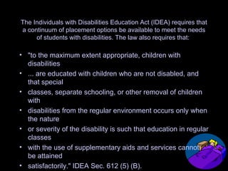 The Individuals with Disabilities Education Act (IDEA) requires that
a continuum of placement options be available to meet the needs
of students with disabilities. The law also requires that:
• "to the maximum extent appropriate, children with
disabilities
• ... are educated with children who are not disabled, and
that special
• classes, separate schooling, or other removal of children
with
• disabilities from the regular environment occurs only when
the nature
• or severity of the disability is such that education in regular
classes
• with the use of supplementary aids and services cannot
be attained
• satisfactorily." IDEA Sec. 612 (5) (B).
 