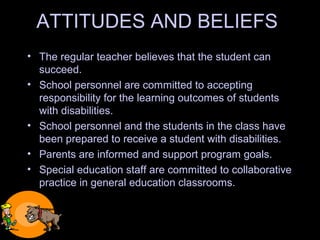 ATTITUDES AND BELIEFS
• The regular teacher believes that the student can
succeed.
• School personnel are committed to accepting
responsibility for the learning outcomes of students
with disabilities.
• School personnel and the students in the class have
been prepared to receive a student with disabilities.
• Parents are informed and support program goals.
• Special education staff are committed to collaborative
practice in general education classrooms.
 